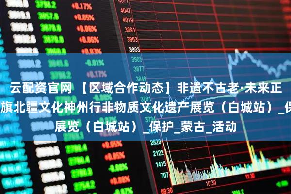 云配资官网 【区域合作动态】非遗不古老·未来正年轻---科左中旗北疆文化神州行非物质文化遗产展览（白城站）_保护_蒙古_活动