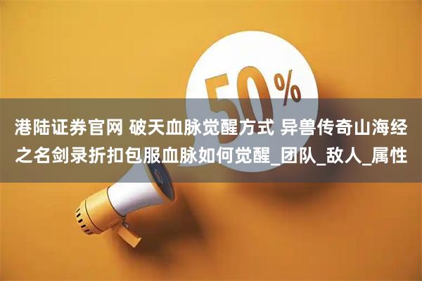 港陆证券官网 破天血脉觉醒方式 异兽传奇山海经之名剑录折扣包服血脉如何觉醒_团队_敌人_属性