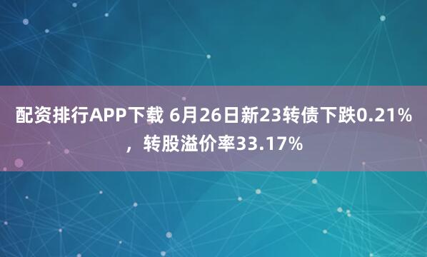 配资排行APP下载 6月26日新23转债下跌0.21%，转股溢价率33.17%