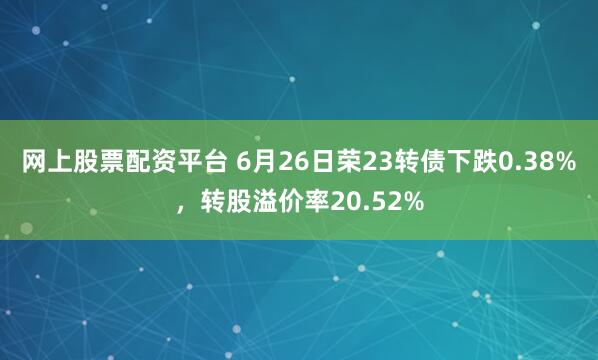 网上股票配资平台 6月26日荣23转债下跌0.38%，转股溢价率20.52%