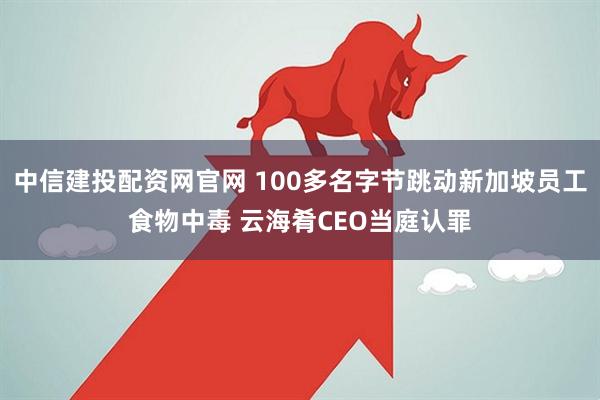 中信建投配资网官网 100多名字节跳动新加坡员工食物中毒 云海肴CEO当庭认罪