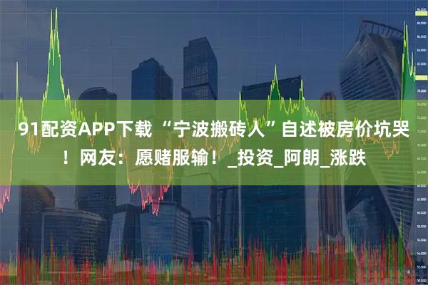 91配资APP下载 “宁波搬砖人”自述被房价坑哭!网友:愿赌服输!_投资_阿朗_涨跌
