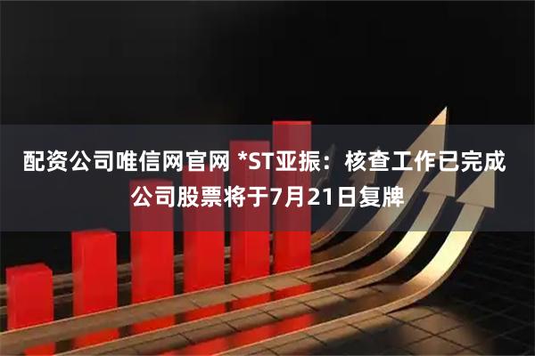 配资公司唯信网官网 *ST亚振：核查工作已完成 公司股票将于7月21日复牌