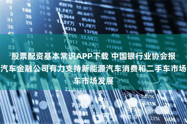 股票配资基本常识APP下载 中国银行业协会报告：汽车金融公司有力支持新能源汽车消费和二手车市场发展