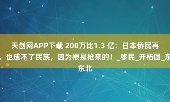 天创网APP下载 200万比1.3 亿：日本侨民再多，也成不了民族，因为根是抢来的！_移民_开拓团_东北