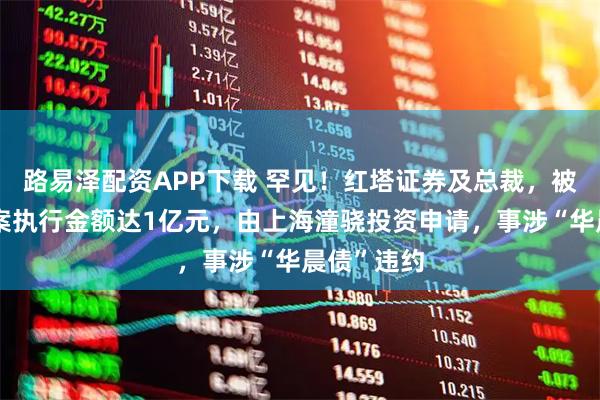 路易泽配资APP下载 罕见！红塔证券及总裁，被限高！涉案执行金额达1亿元，由上海潼骁投资申请，事涉“华晨债”违约