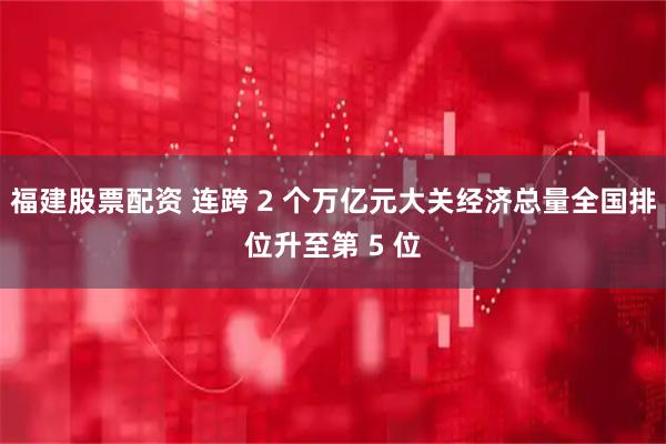 福建股票配资 连跨 2 个万亿元大关经济总量全国排位升至第 5 位