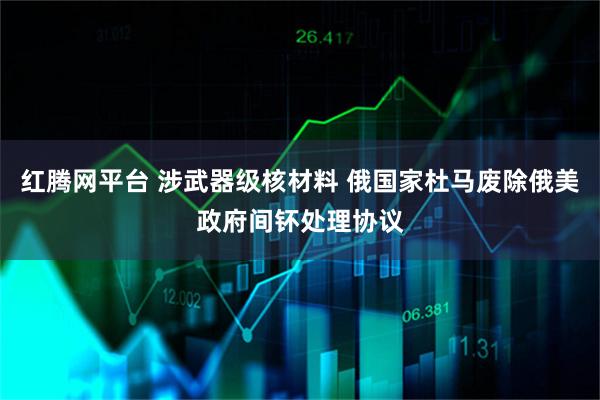 红腾网平台 涉武器级核材料 俄国家杜马废除俄美政府间钚处理协议