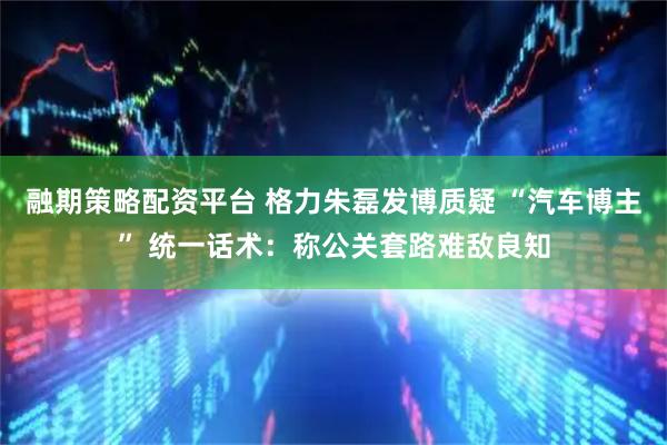 融期策略配资平台 格力朱磊发博质疑 “汽车博主” 统一话术:称公关套路难敌良知