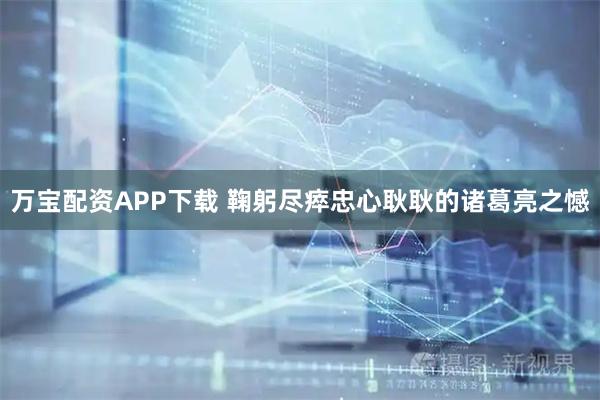 万宝配资APP下载 鞠躬尽瘁忠心耿耿的诸葛亮之憾