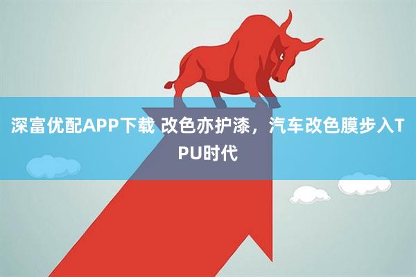 深富优配APP下载 改色亦护漆，汽车改色膜步入TPU时代