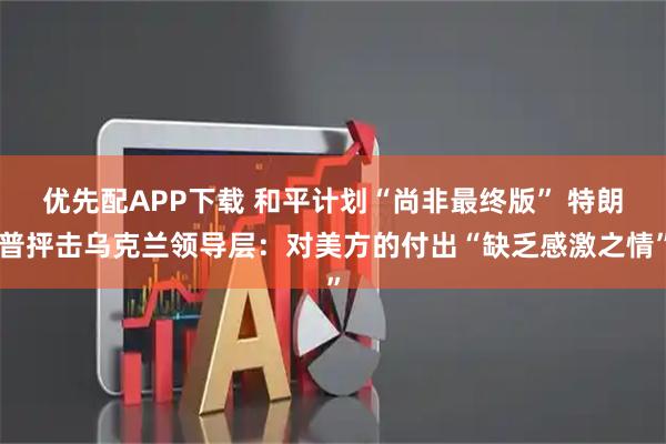 优先配APP下载 和平计划“尚非最终版” 特朗普抨击乌克兰领导层：对美方的付出“缺乏感激之情”