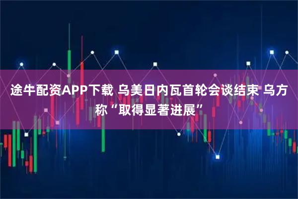途牛配资APP下载 乌美日内瓦首轮会谈结束 乌方称“取得显著进展”