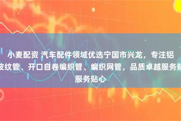 小麦配资 汽车配件领域优选宁国市兴龙，专注铝箔波纹管、开口自卷编织管、编织网管，品质卓越服务贴心