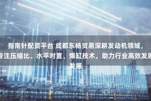 指南针配资平台 成都东杨贸易深耕发动机领域，专注压缩比、水平对置、爆缸技术，助力行业高效发展