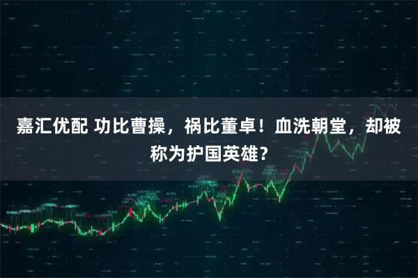 嘉汇优配 功比曹操，祸比董卓！血洗朝堂，却被称为护国英雄？