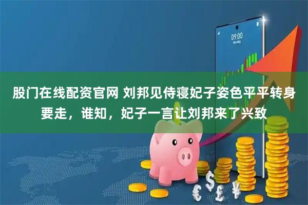 股门在线配资官网 刘邦见侍寝妃子姿色平平转身要走，谁知，妃子一言让刘邦来了兴致