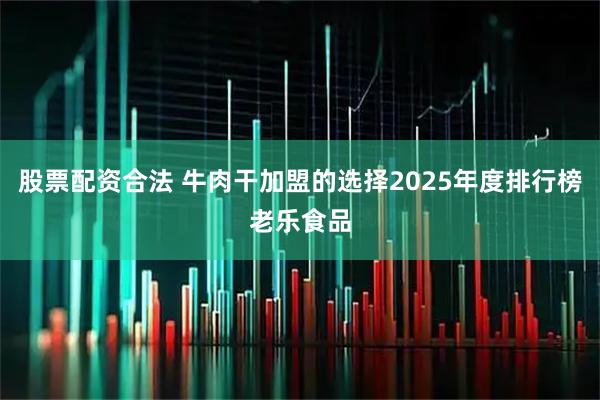 股票配资合法 牛肉干加盟的选择2025年度排行榜老乐食品
