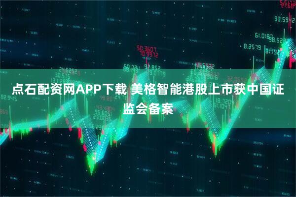 点石配资网APP下载 美格智能港股上市获中国证监会备案