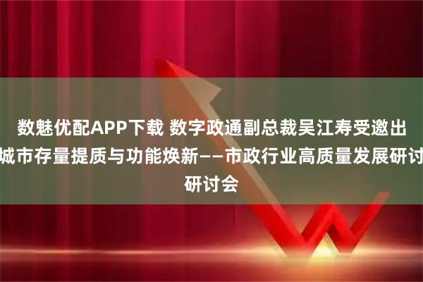 数魅优配APP下载 数字政通副总裁吴江寿受邀出席城市存量提质与功能焕新——市政行业高质量发展研讨会
