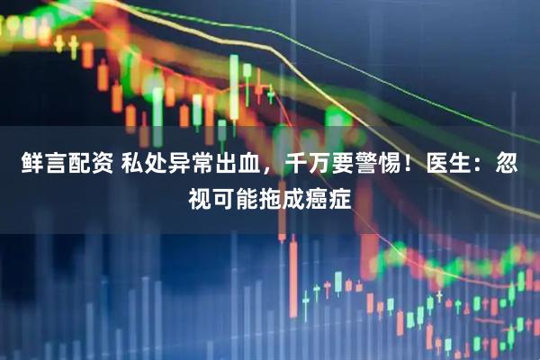 鲜言配资 私处异常出血，千万要警惕！医生：忽视可能拖成癌症