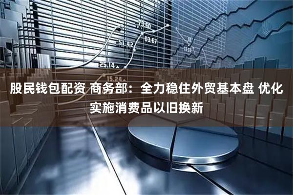 股民钱包配资 商务部：全力稳住外贸基本盘 优化实施消费品以旧换新
