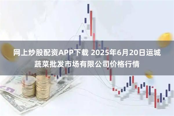 网上炒股配资APP下载 2025年6月20日运城蔬菜批发市场有限公司价格行情