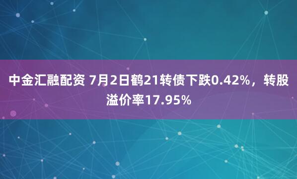中金汇融配资 7月2日鹤21转债下跌0.42%，转股溢价率17.95%