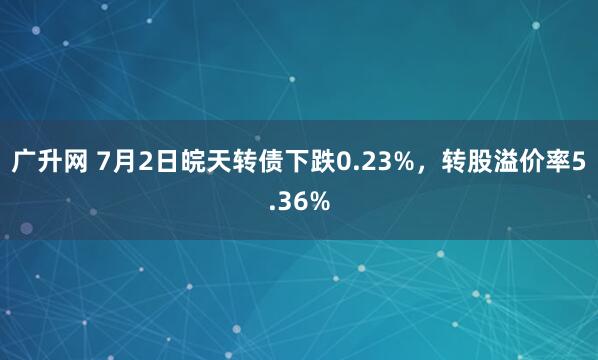 广升网 7月2日皖天转债下跌0.23%，转股溢价率5.36%
