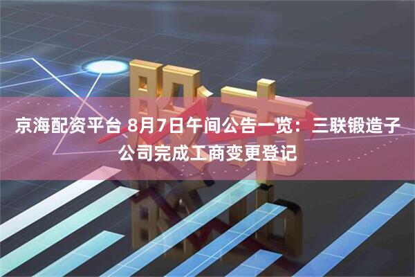 京海配资平台 8月7日午间公告一览：三联锻造子公司完成工商变更登记