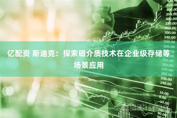 亿配资 斯迪克：探索磁介质技术在企业级存储等场景应用