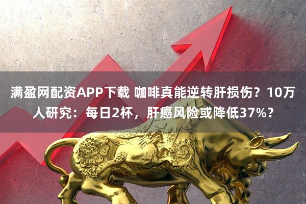 满盈网配资APP下载 咖啡真能逆转肝损伤？10万人研究：每日2杯，肝癌风险或降低37%？