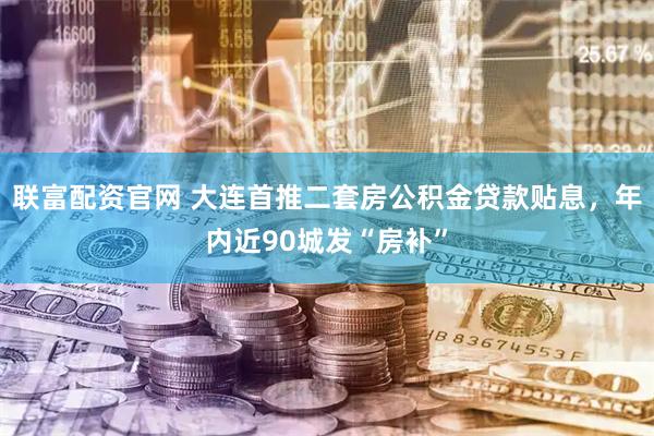 联富配资官网 大连首推二套房公积金贷款贴息，年内近90城发“房补”