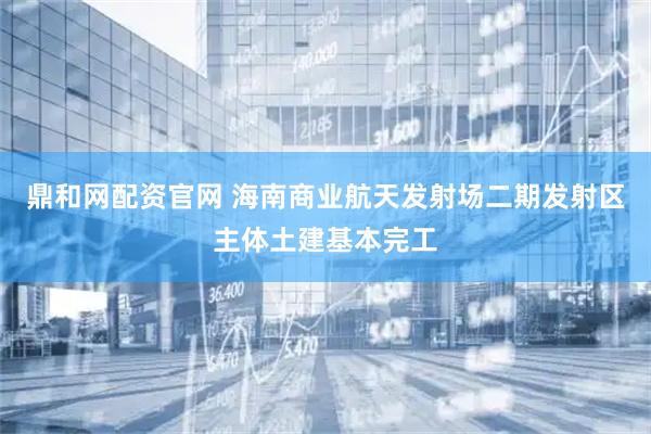 鼎和网配资官网 海南商业航天发射场二期发射区主体土建基本完工